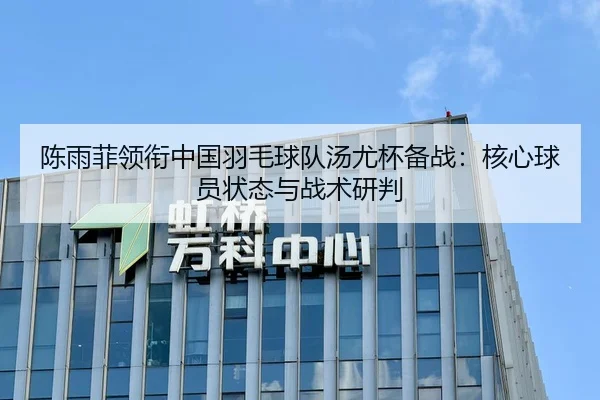 陈雨菲领衔中国羽毛球队汤尤杯备战：核心球员状态与战术研判