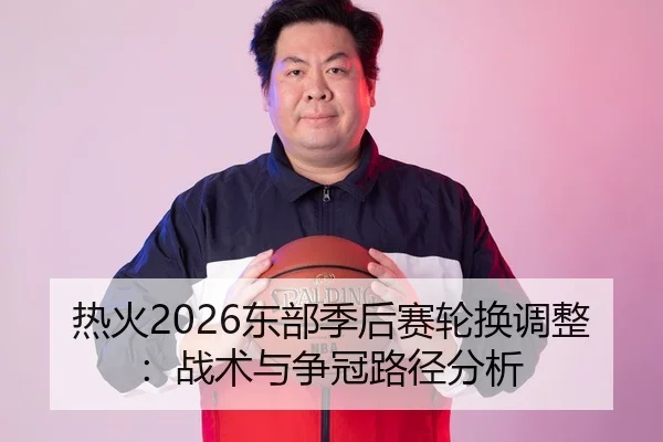 热火2026东部季后赛轮换调整：战术与争冠路径分析