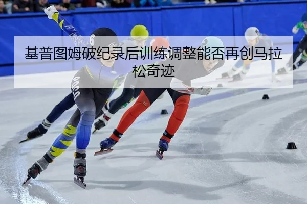 基普图姆破纪录后训练调整能否再创马拉松奇迹
